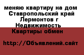 меняю квартиру на дом - Ставропольский край, Лермонтов г. Недвижимость » Квартиры обмен   